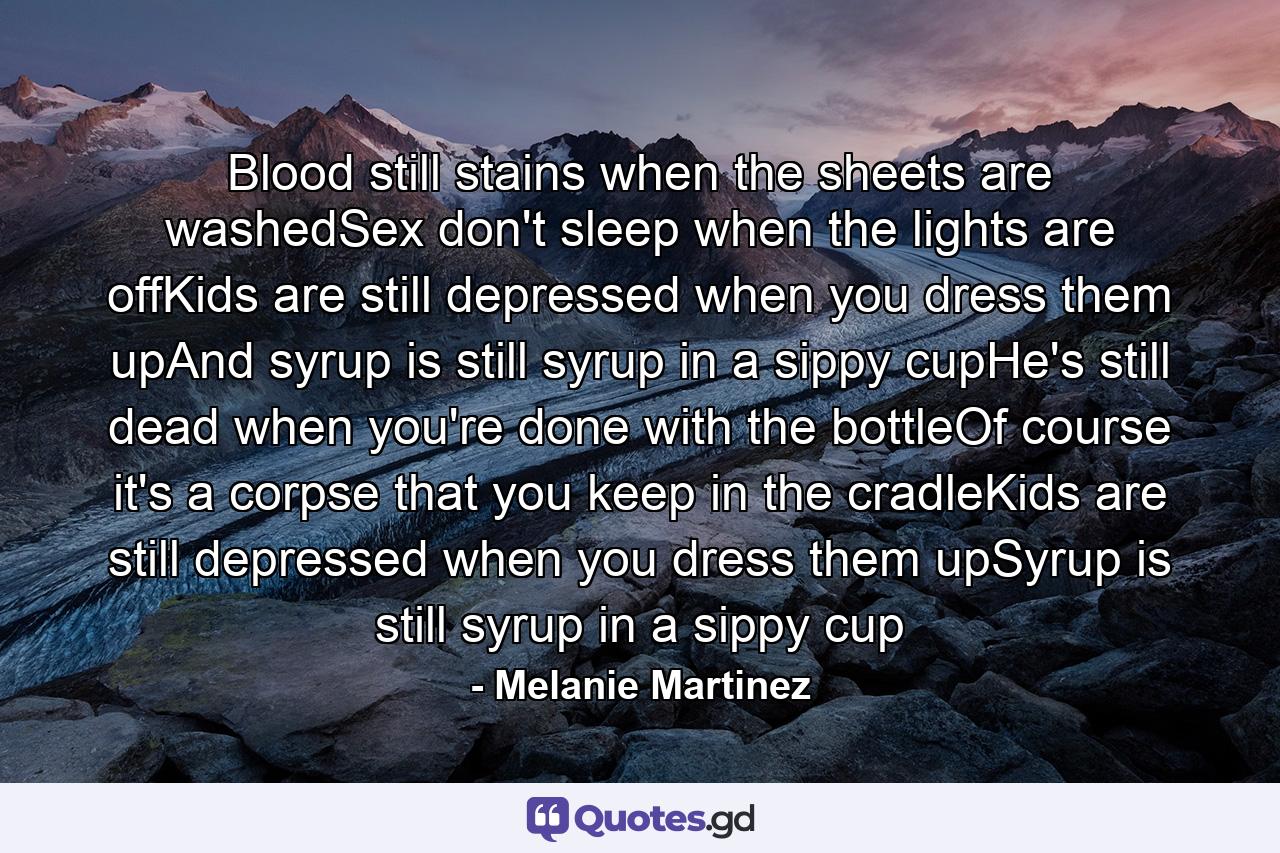 Blood still stains when the sheets are washedSex don't sleep when the lights are offKids are still depressed when you dress them upAnd syrup is still syrup in a sippy cupHe's still dead when you're done with the bottleOf course it's a corpse that you keep in the cradleKids are still depressed when you dress them upSyrup is still syrup in a sippy cup - Quote by Melanie Martinez