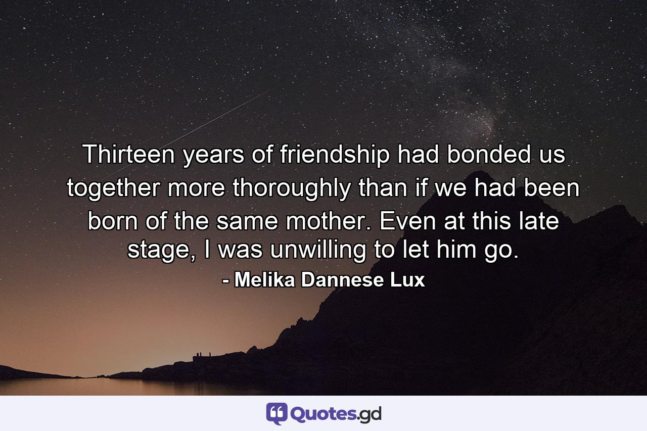 Thirteen years of friendship had bonded us together more thoroughly than if we had been born of the same mother. Even at this late stage, I was unwilling to let him go. - Quote by Melika Dannese Lux