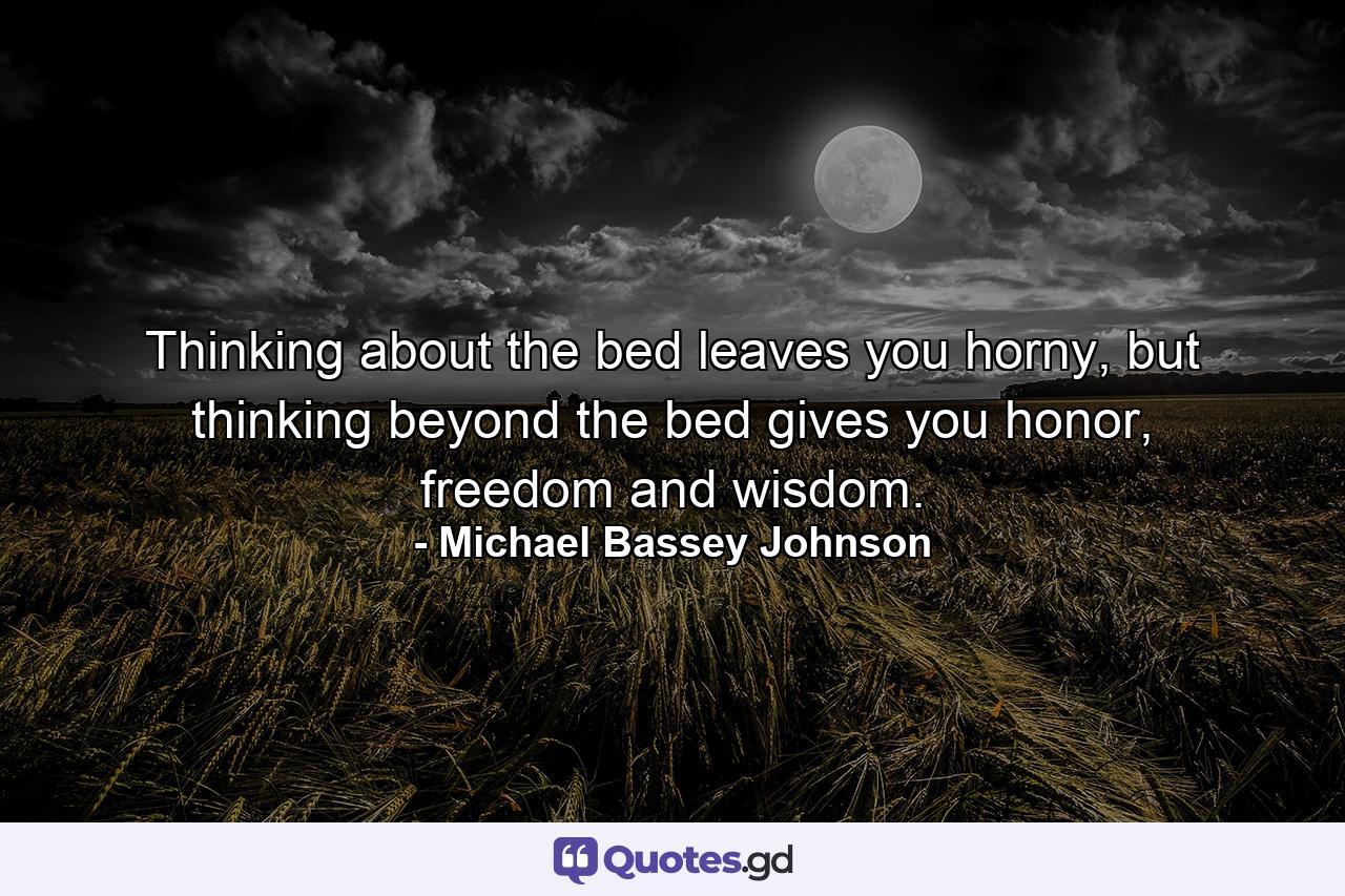 Thinking about the bed leaves you horny, but thinking beyond the bed gives you honor, freedom and wisdom. - Quote by Michael Bassey Johnson