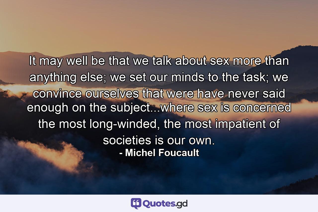 It may well be that we talk about sex more than anything else; we set our minds to the task; we convince ourselves that were have never said enough on the subject...where sex is concerned the most long-winded, the most impatient of societies is our own. - Quote by Michel Foucault