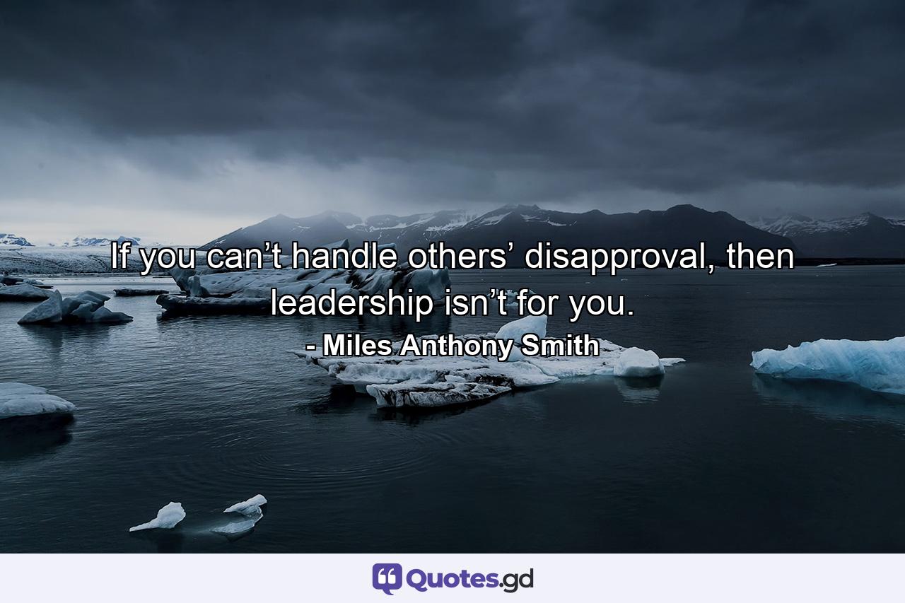 If you can’t handle others’ disapproval, then leadership isn’t for you. - Quote by Miles Anthony Smith