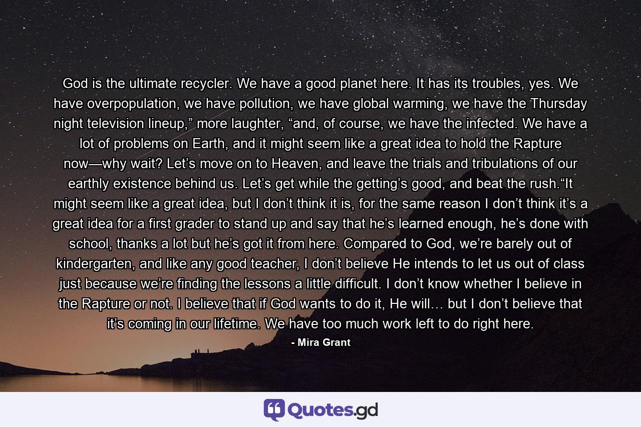 God is the ultimate recycler. We have a good planet here. It has its troubles, yes. We have overpopulation, we have pollution, we have global warming, we have the Thursday night television lineup,” more laughter, “and, of course, we have the infected. We have a lot of problems on Earth, and it might seem like a great idea to hold the Rapture now—why wait? Let’s move on to Heaven, and leave the trials and tribulations of our earthly existence behind us. Let’s get while the getting’s good, and beat the rush.“It might seem like a great idea, but I don’t think it is, for the same reason I don’t think it’s a great idea for a first grader to stand up and say that he’s learned enough, he’s done with school, thanks a lot but he’s got it from here. Compared to God, we’re barely out of kindergarten, and like any good teacher, I don’t believe He intends to let us out of class just because we’re finding the lessons a little difficult. I don’t know whether I believe in the Rapture or not. I believe that if God wants to do it, He will… but I don’t believe that it’s coming in our lifetime. We have too much work left to do right here. - Quote by Mira Grant