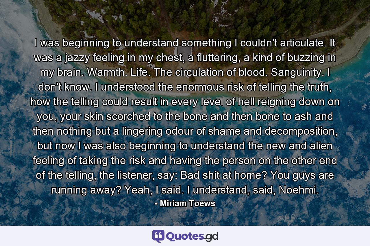 I was beginning to understand something I couldn't articulate. It was a jazzy feeling in my chest, a fluttering, a kind of buzzing in my brain. Warmth. Life. The circulation of blood. Sanguinity. I don't know. I understood the enormous risk of telling the truth, how the telling could result in every level of hell reigning down on you, your skin scorched to the bone and then bone to ash and then nothing but a lingering odour of shame and decomposition, but now I was also beginning to understand the new and alien feeling of taking the risk and having the person on the other end of the telling, the listener, say: Bad shit at home? You guys are running away? Yeah, I said. I understand, said, Noehmi. - Quote by Miriam Toews