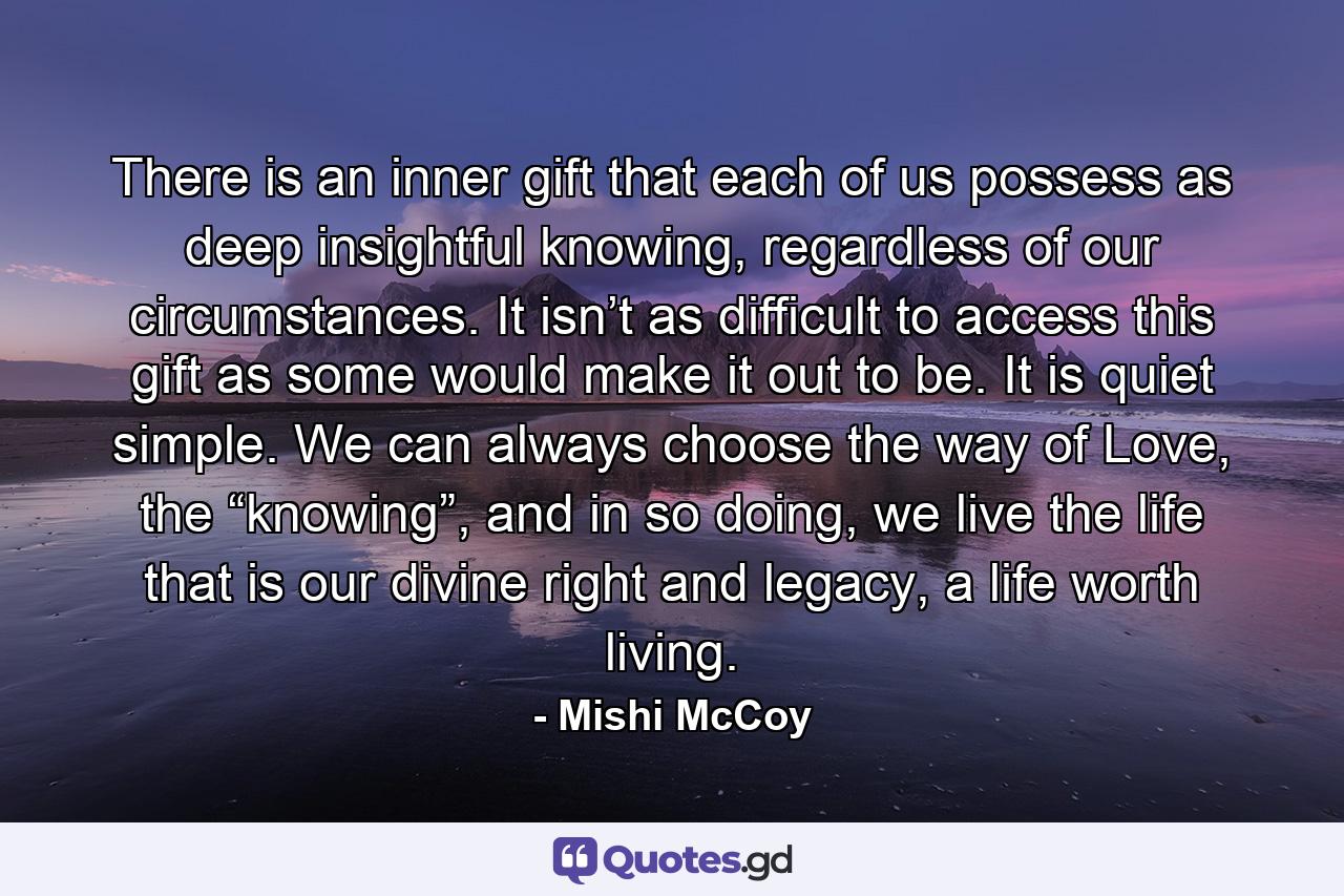 There is an inner gift that each of us possess as deep insightful knowing, regardless of our circumstances. It isn’t as difficult to access this gift as some would make it out to be. It is quiet simple. We can always choose the way of Love, the “knowing”, and in so doing, we live the life that is our divine right and legacy, a life worth living. - Quote by Mishi McCoy