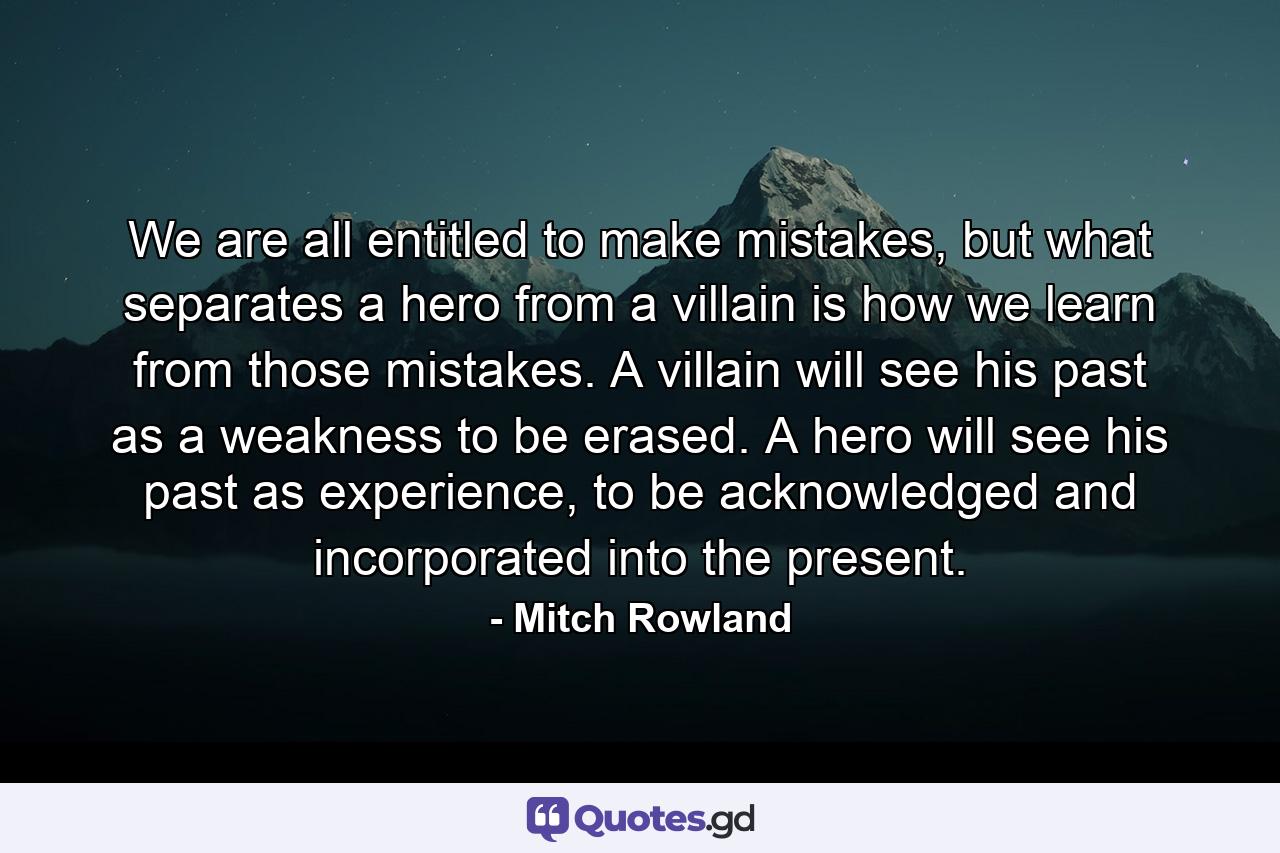 We are all entitled to make mistakes, but what separates a hero from a villain is how we learn from those mistakes. A villain will see his past as a weakness to be erased. A hero will see his past as experience, to be acknowledged and incorporated into the present. - Quote by Mitch Rowland