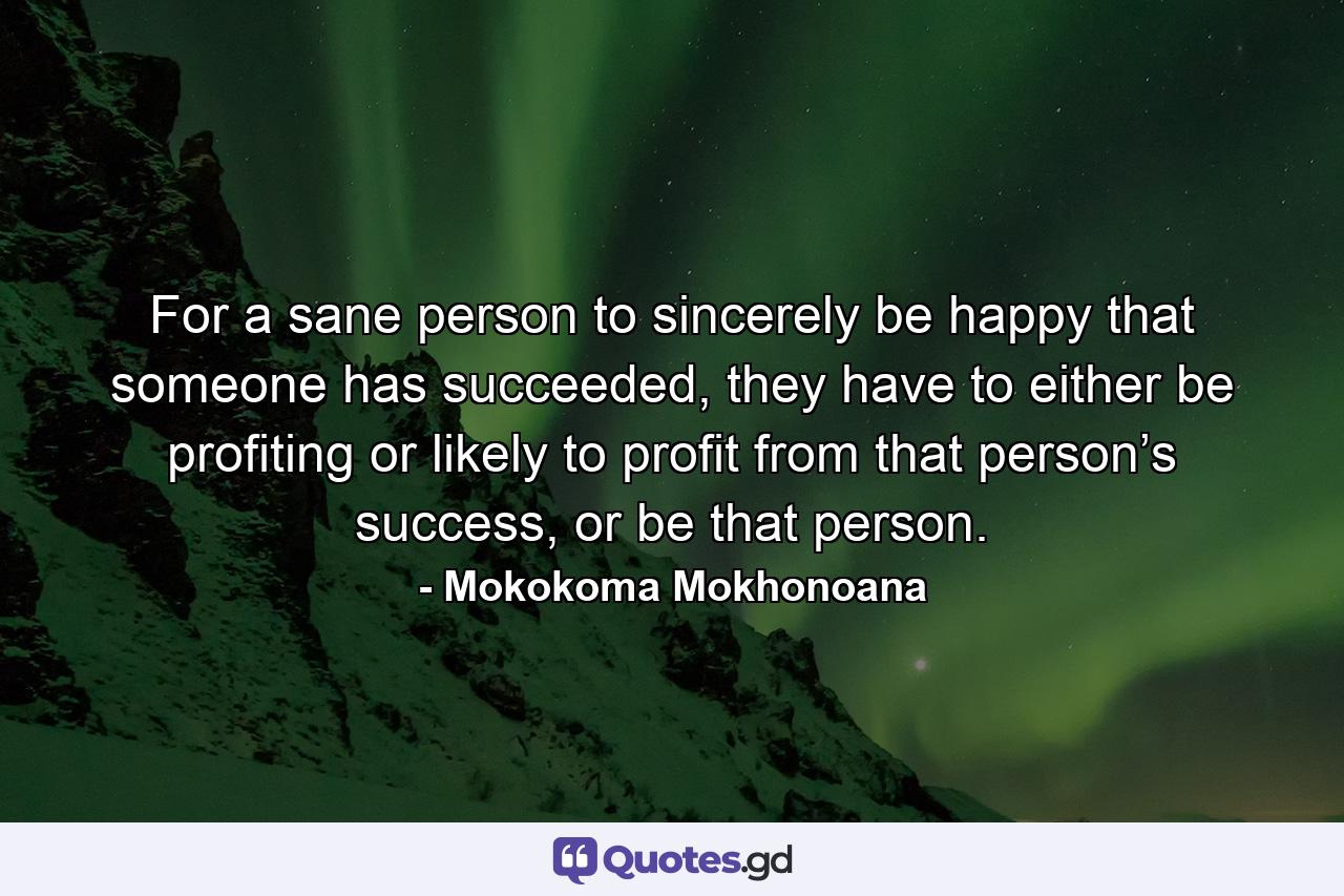 For a sane person to sincerely be happy that someone has succeeded, they have to either be profiting or likely to profit from that person’s success, or be that person. - Quote by Mokokoma Mokhonoana