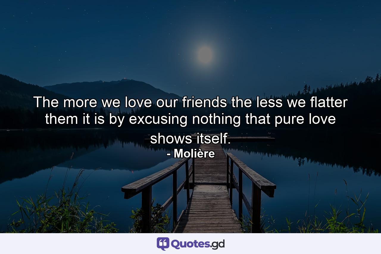 The more we love our friends  the less we flatter them  it is by excusing nothing that pure love shows itself. - Quote by Molière