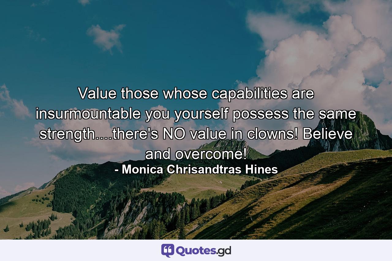 Value those whose capabilities are insurmountable you yourself possess the same strength....there's NO value in clowns! Believe and overcome! - Quote by Monica Chrisandtras Hines