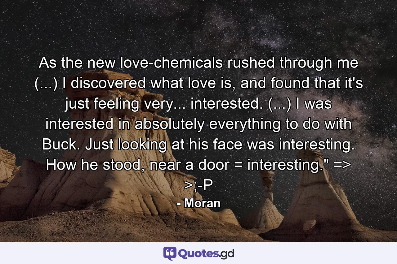 As the new love-chemicals rushed through me (...) I discovered what love is, and found that it's just feeling very... interested. (...) I was interested in absolutely everything to do with Buck. Just looking at his face was interesting. How he stood, near a door = interesting.