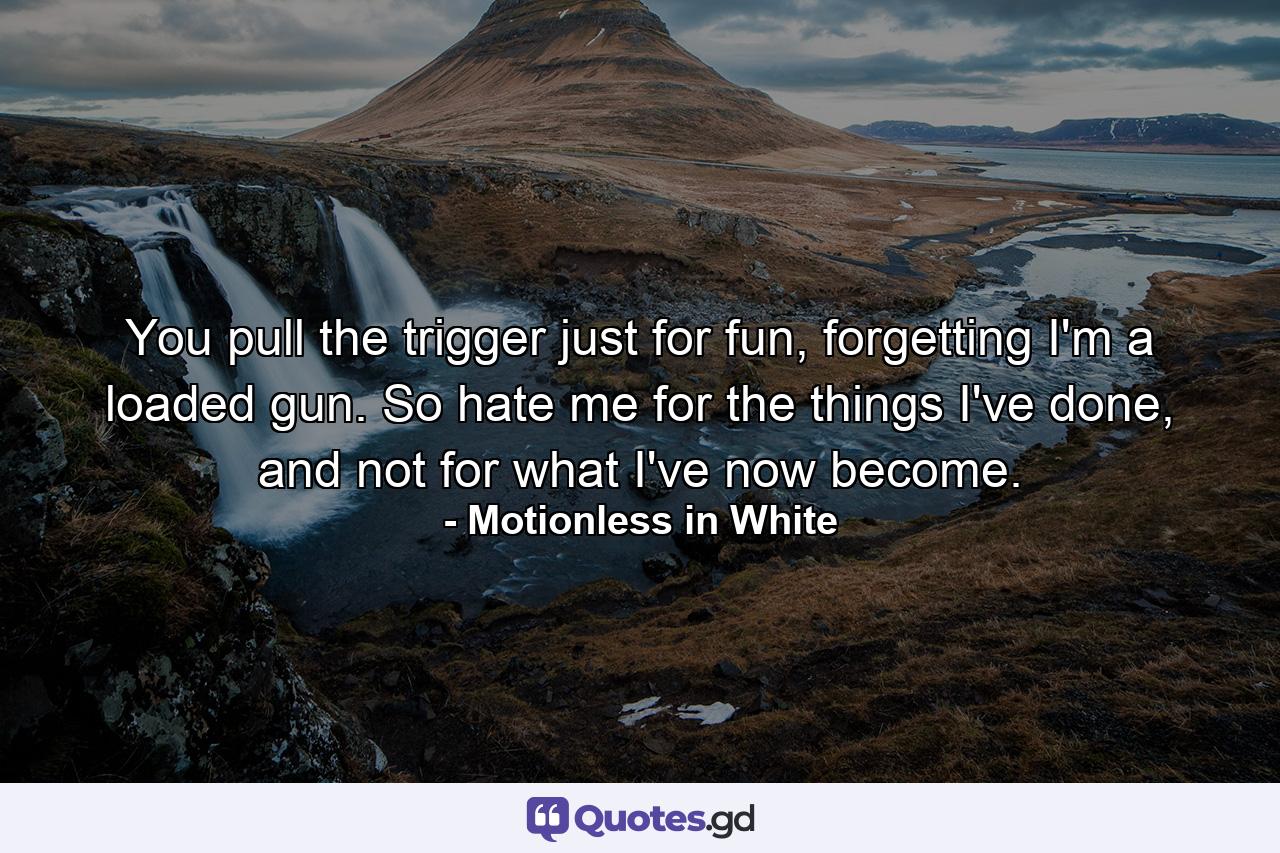 You pull the trigger just for fun, forgetting I'm a loaded gun. So hate me for the things I've done, and not for what I've now become. - Quote by Motionless in White