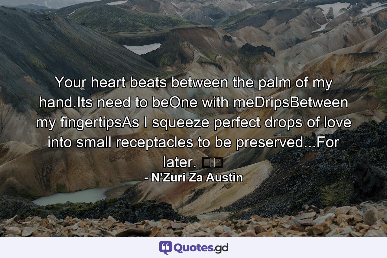 Your heart beats between the palm of my hand.Its need to beOne with meDripsBetween my fingertipsAs I squeeze perfect drops of love into small receptacles to be preserved...For later. ☕️ - Quote by N'Zuri Za Austin