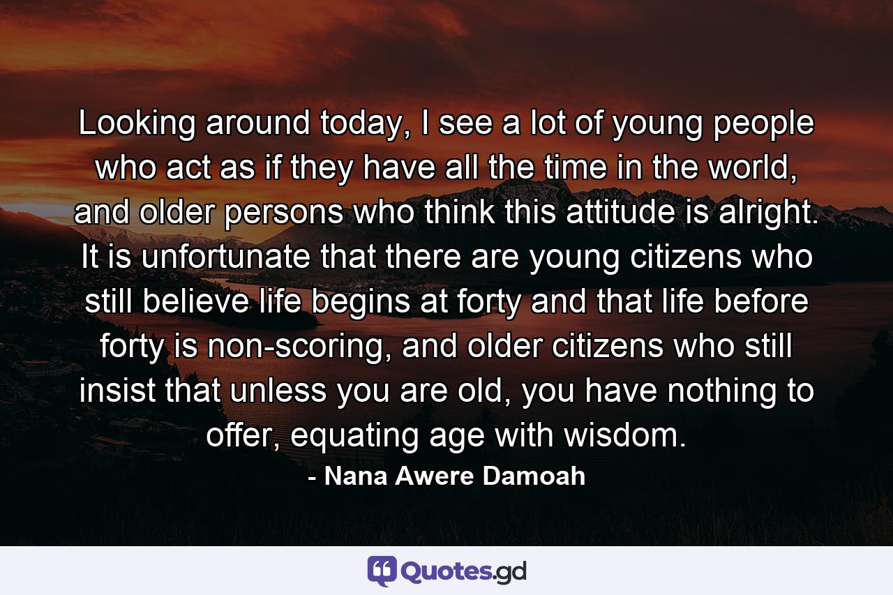 Looking around today, I see a lot of young people who act as if they have all the time in the world, and older persons who think this attitude is alright. It is unfortunate that there are young citizens who still believe life begins at forty and that life before forty is non-scoring, and older citizens who still insist that unless you are old, you have nothing to offer, equating age with wisdom. - Quote by Nana Awere Damoah