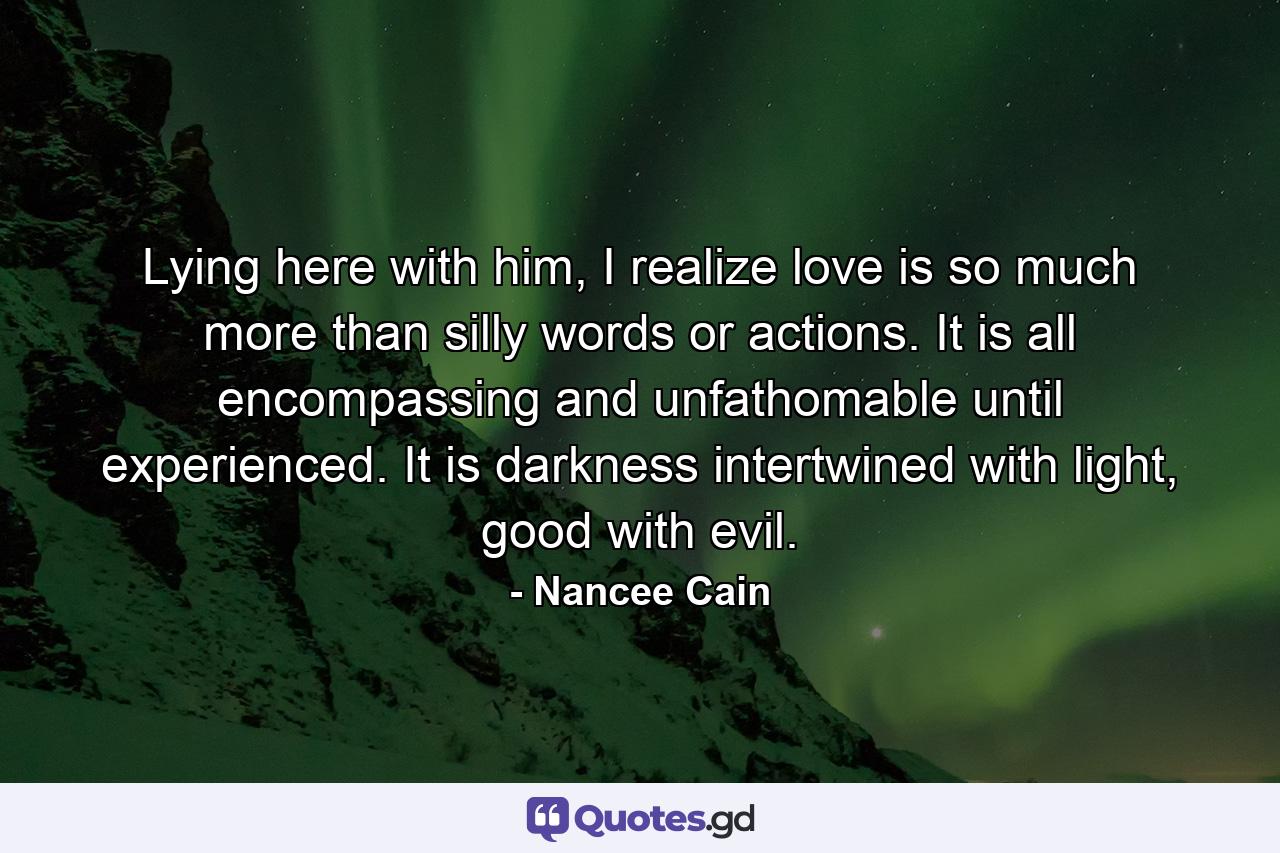 Lying here with him, I realize love is so much more than silly words or actions. It is all encompassing and unfathomable until experienced. It is darkness intertwined with light, good with evil. - Quote by Nancee Cain