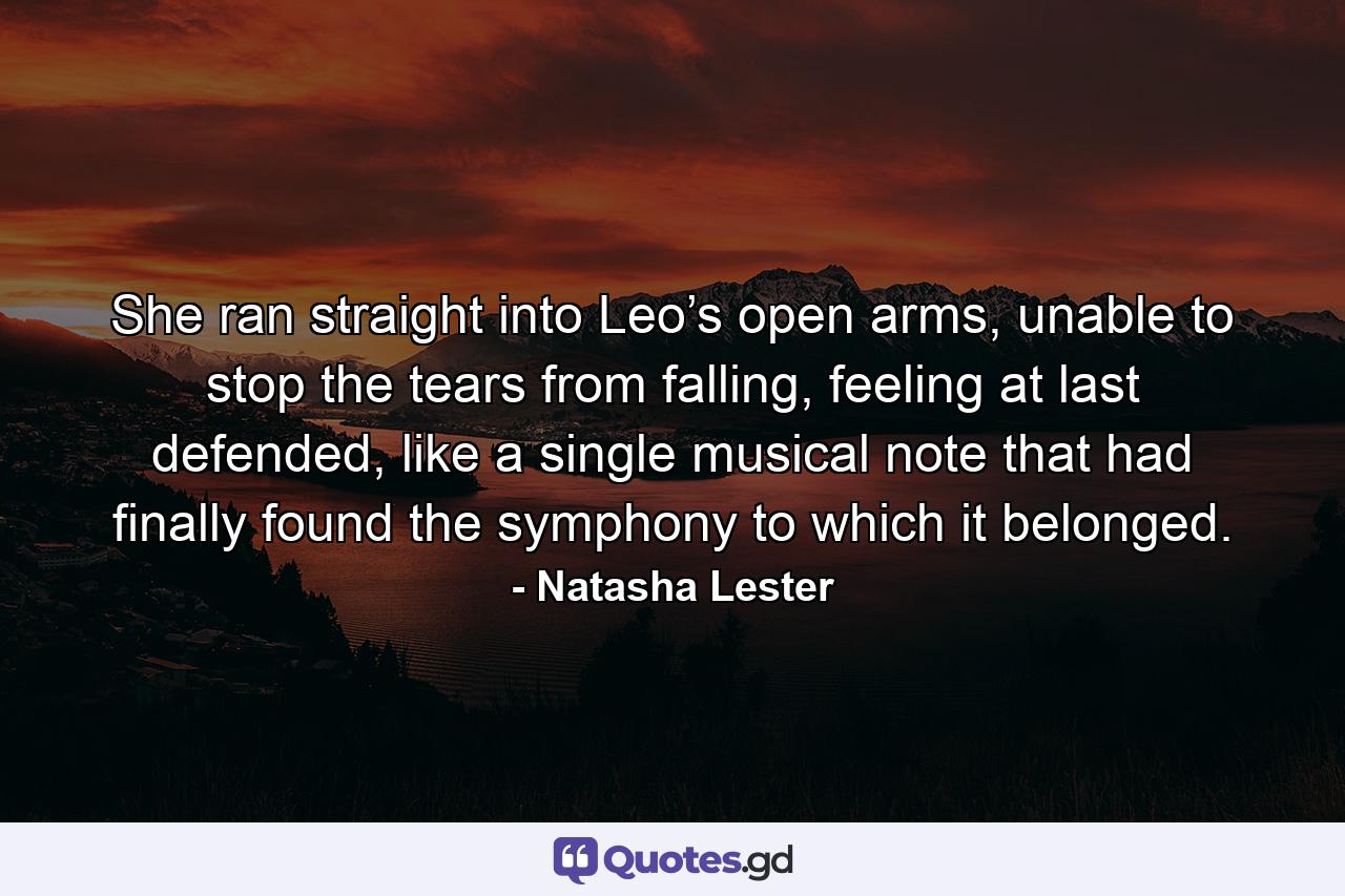 She ran straight into Leo’s open arms, unable to stop the tears from falling, feeling at last defended, like a single musical note that had finally found the symphony to which it belonged. - Quote by Natasha Lester