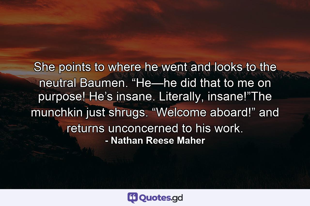 She points to where he went and looks to the neutral Baumen. “He—he did that to me on purpose! He’s insane. Literally, insane!”The munchkin just shrugs. “Welcome aboard!” and returns unconcerned to his work. - Quote by Nathan Reese Maher