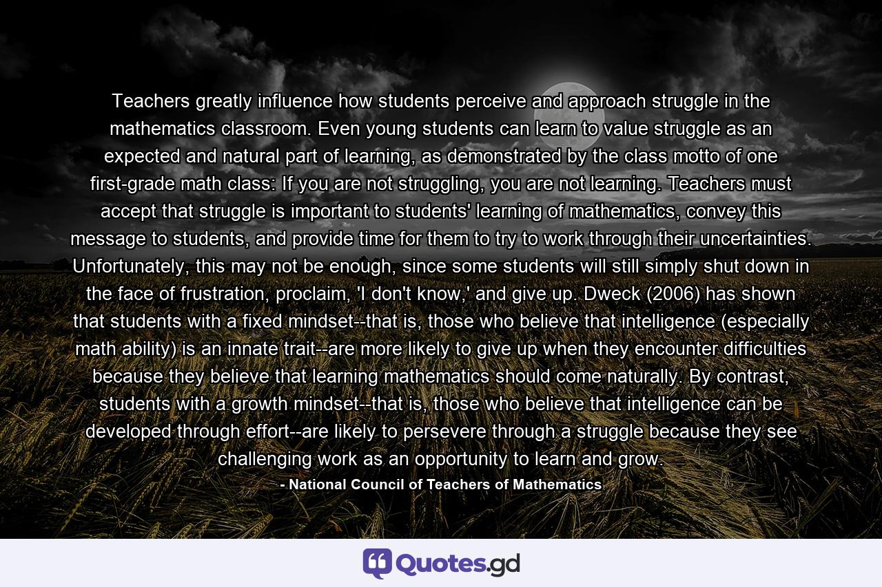 Teachers greatly influence how students perceive and approach struggle in the mathematics classroom. Even young students can learn to value struggle as an expected and natural part of learning, as demonstrated by the class motto of one first-grade math class: If you are not struggling, you are not learning. Teachers must accept that struggle is important to students' learning of mathematics, convey this message to students, and provide time for them to try to work through their uncertainties. Unfortunately, this may not be enough, since some students will still simply shut down in the face of frustration, proclaim, 'I don't know,' and give up. Dweck (2006) has shown that students with a fixed mindset--that is, those who believe that intelligence (especially math ability) is an innate trait--are more likely to give up when they encounter difficulties because they believe that learning mathematics should come naturally. By contrast, students with a growth mindset--that is, those who believe that intelligence can be developed through effort--are likely to persevere through a struggle because they see challenging work as an opportunity to learn and grow. - Quote by National Council of Teachers of Mathematics