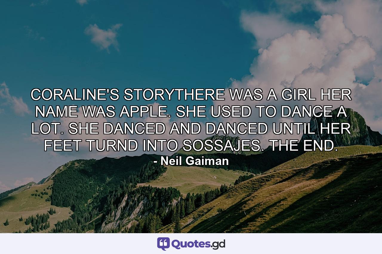 CORALINE'S STORYTHERE WAS A GIRL HER NAME WAS APPLE. SHE USED TO DANCE A LOT. SHE DANCED AND DANCED UNTIL HER FEET TURND INTO SOSSAJES. THE END. - Quote by Neil Gaiman