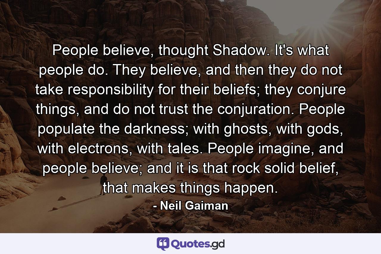 People believe, thought Shadow. It's what people do. They believe, and then they do not take responsibility for their beliefs; they conjure things, and do not trust the conjuration. People populate the darkness; with ghosts, with gods, with electrons, with tales. People imagine, and people believe; and it is that rock solid belief, that makes things happen. - Quote by Neil Gaiman