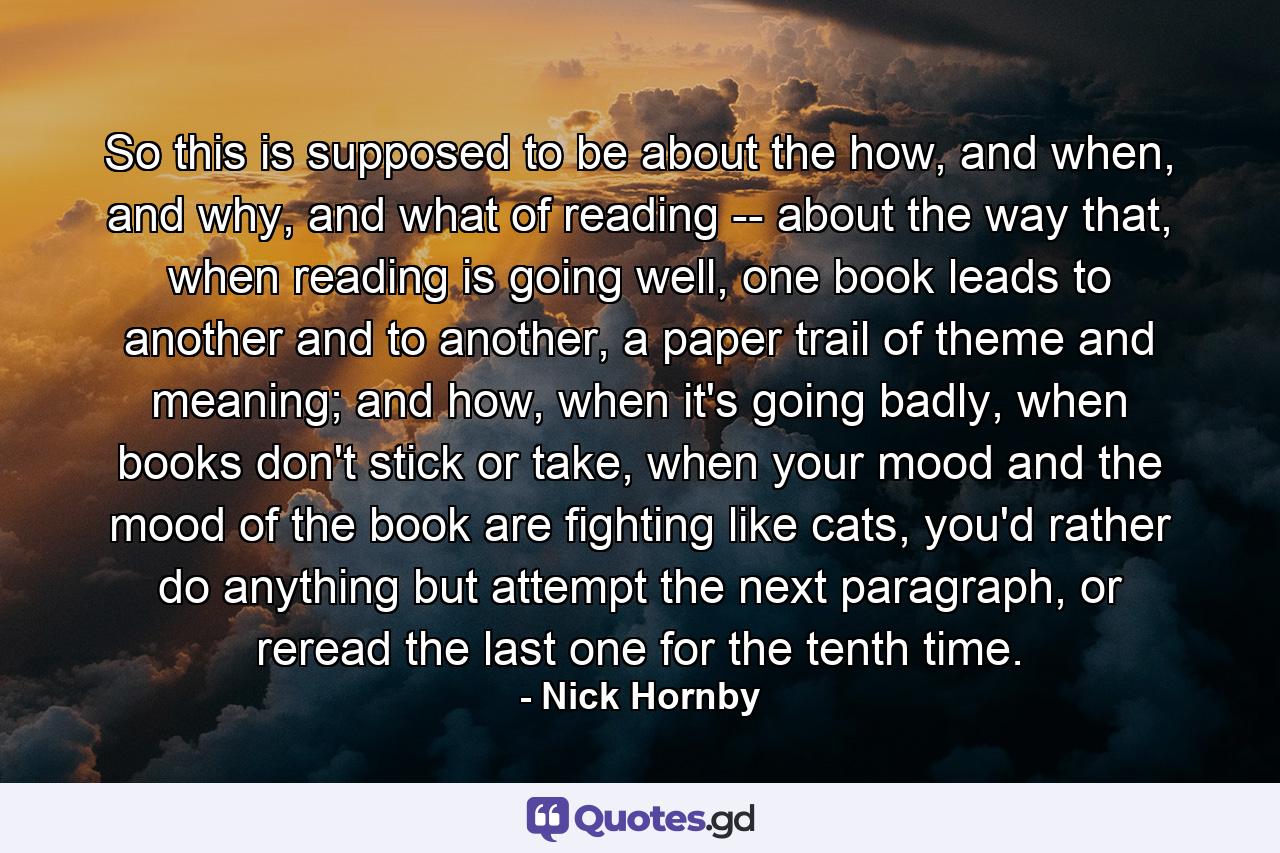 So this is supposed to be about the how, and when, and why, and what of reading -- about the way that, when reading is going well, one book leads to another and to another, a paper trail of theme and meaning; and how, when it's going badly, when books don't stick or take, when your mood and the mood of the book are fighting like cats, you'd rather do anything but attempt the next paragraph, or reread the last one for the tenth time. - Quote by Nick Hornby