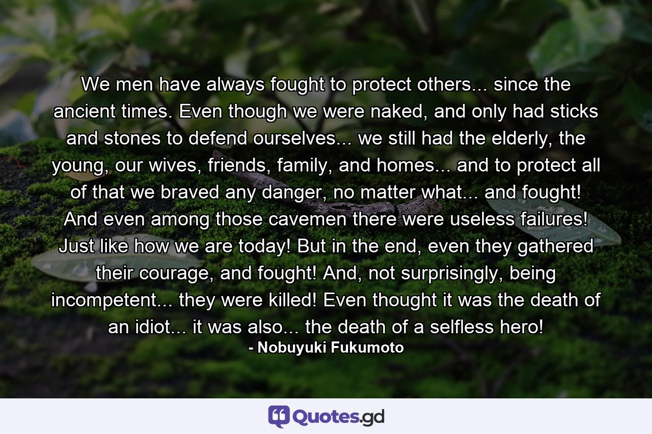 We men have always fought to protect others... since the ancient times. Even though we were naked, and only had sticks and stones to defend ourselves... we still had the elderly, the young, our wives, friends, family, and homes... and to protect all of that we braved any danger, no matter what... and fought! And even among those cavemen there were useless failures! Just like how we are today! But in the end, even they gathered their courage, and fought! And, not surprisingly, being incompetent... they were killed! Even thought it was the death of an idiot... it was also... the death of a selfless hero! - Quote by Nobuyuki Fukumoto