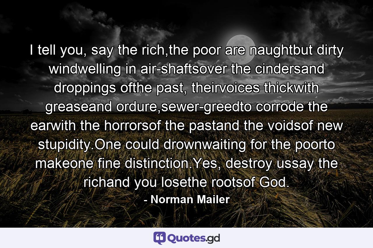 I tell you, say the rich,the poor are naughtbut dirty windwelling in air-shaftsover the cindersand droppings ofthe past, theirvoices thickwith greaseand ordure,sewer-greedto corrode the earwith the horrorsof the pastand the voidsof new stupidity.One could drownwaiting for the poorto makeone fine distinction.Yes, destroy ussay the richand you losethe rootsof God. - Quote by Norman Mailer