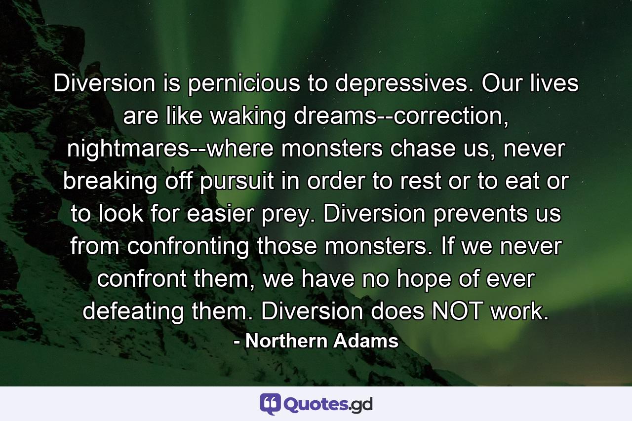 Diversion is pernicious to depressives. Our lives are like waking dreams--correction, nightmares--where monsters chase us, never breaking off pursuit in order to rest or to eat or to look for easier prey. Diversion prevents us from confronting those monsters. If we never confront them, we have no hope of ever defeating them. Diversion does NOT work. - Quote by Northern Adams