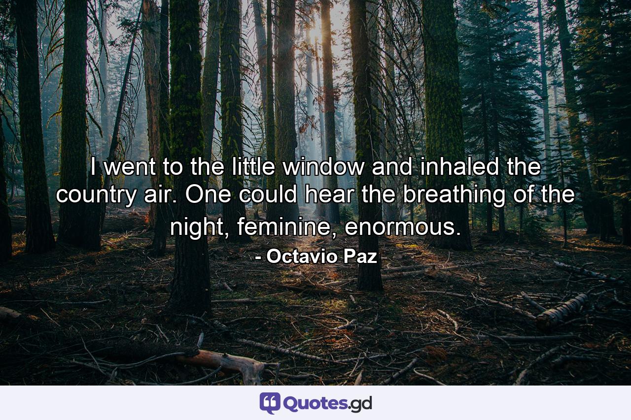 I went to the little window and inhaled the country air. One could hear the breathing of the night, feminine, enormous. - Quote by Octavio Paz