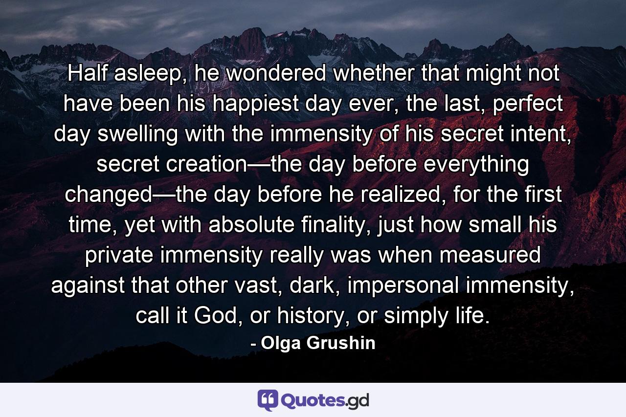 Half asleep, he wondered whether that might not have been his happiest day ever, the last, perfect day swelling with the immensity of his secret intent, secret creation—the day before everything changed—the day before he realized, for the first time, yet with absolute finality, just how small his private immensity really was when measured against that other vast, dark, impersonal immensity, call it God, or history, or simply life. - Quote by Olga Grushin