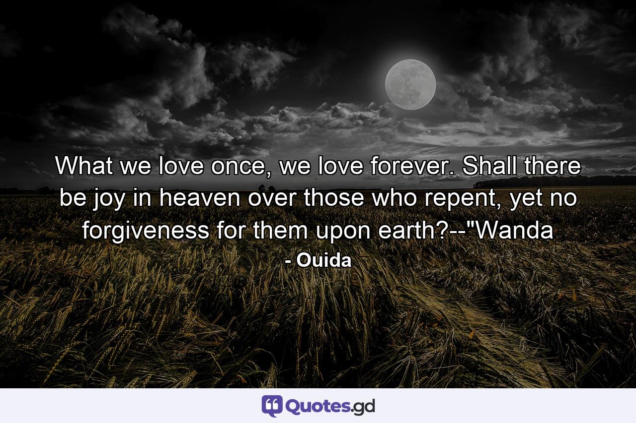 What we love once, we love forever. Shall there be joy in heaven over those who repent, yet no forgiveness for them upon earth?--