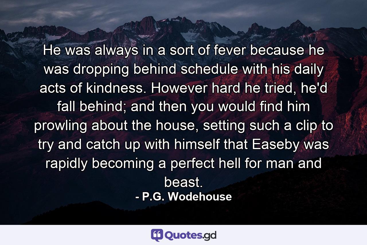 He was always in a sort of fever because he was dropping behind schedule with his daily acts of kindness. However hard he tried, he'd fall behind; and then you would find him prowling about the house, setting such a clip to try and catch up with himself that Easeby was rapidly becoming a perfect hell for man and beast. - Quote by P.G. Wodehouse