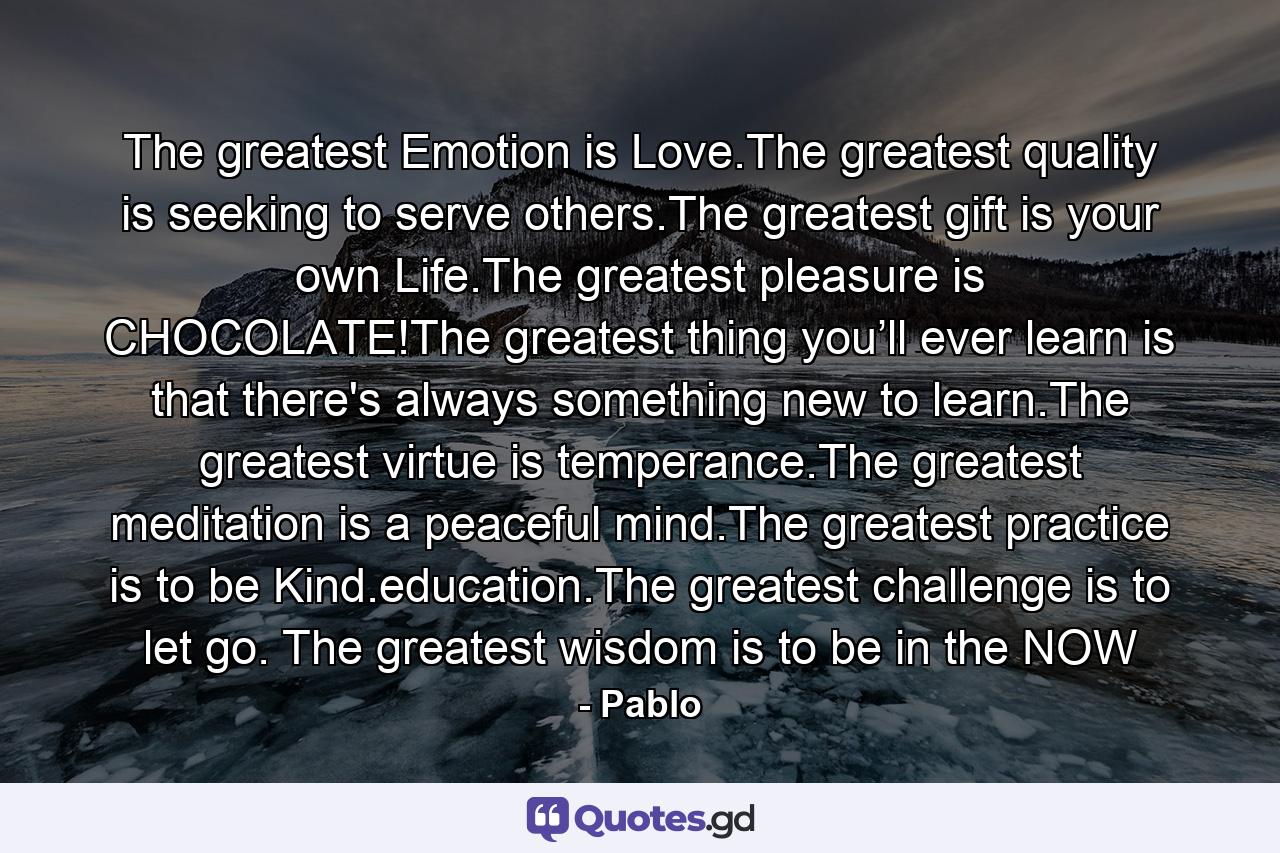 The greatest Emotion is Love.The greatest quality is seeking to serve others.The greatest gift is your own Life.The greatest pleasure is CHOCOLATE!The greatest thing you’ll ever learn is that there's always something new to learn.The greatest virtue is temperance.The greatest meditation is a peaceful mind.The greatest practice is to be Kind.education.The greatest challenge is to let go. The greatest wisdom is to be in the NOW - Quote by Pablo