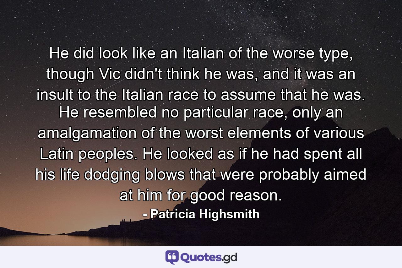 He did look like an Italian of the worse type, though Vic didn't think he was, and it was an insult to the Italian race to assume that he was. He resembled no particular race, only an amalgamation of the worst elements of various Latin peoples. He looked as if he had spent all his life dodging blows that were probably aimed at him for good reason. - Quote by Patricia Highsmith