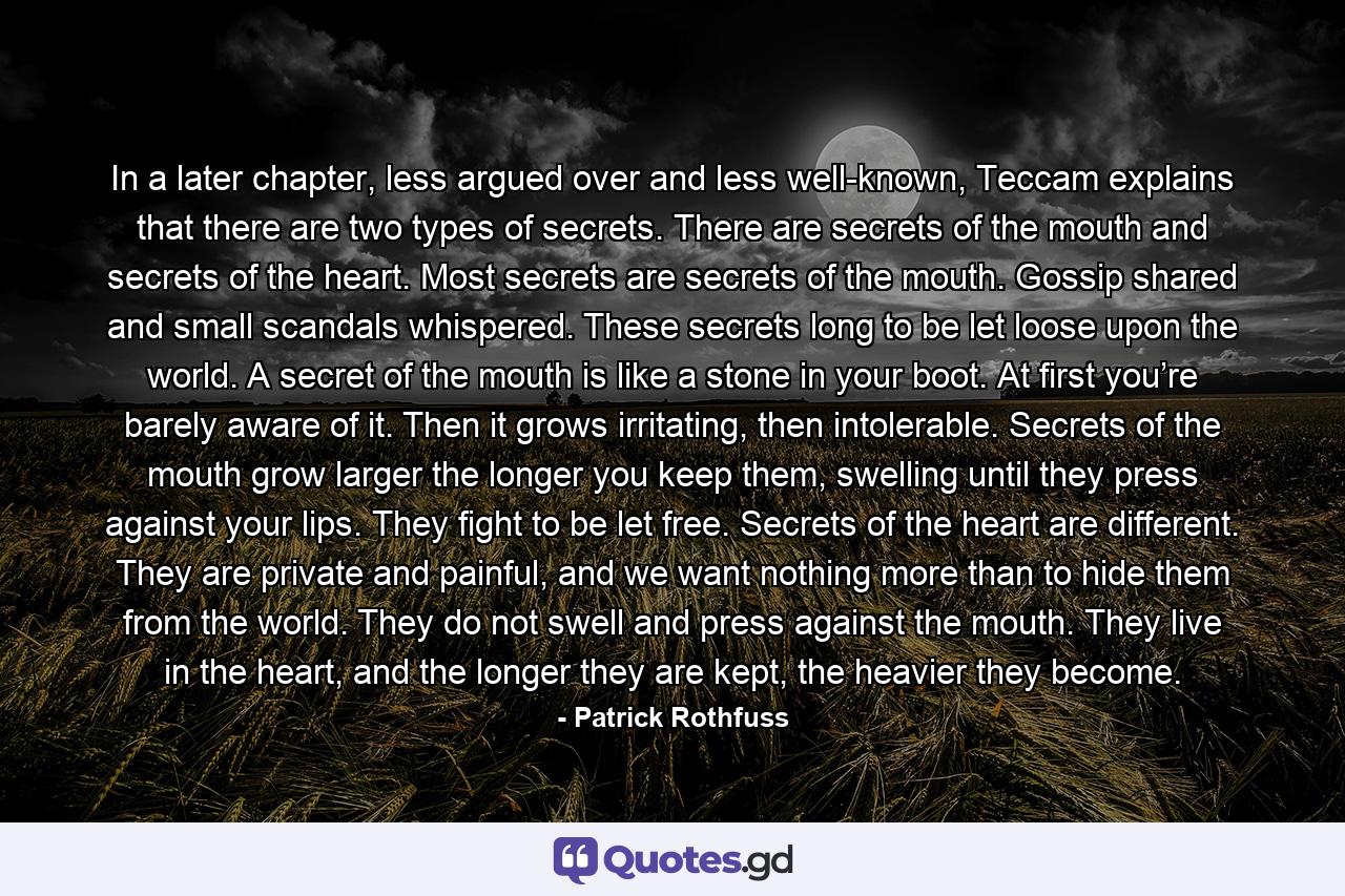 In a later chapter, less argued over and less well-known, Teccam explains that there are two types of secrets. There are secrets of the mouth and secrets of the heart. Most secrets are secrets of the mouth. Gossip shared and small scandals whispered. These secrets long to be let loose upon the world. A secret of the mouth is like a stone in your boot. At first you’re barely aware of it. Then it grows irritating, then intolerable. Secrets of the mouth grow larger the longer you keep them, swelling until they press against your lips. They fight to be let free. Secrets of the heart are different. They are private and painful, and we want nothing more than to hide them from the world. They do not swell and press against the mouth. They live in the heart, and the longer they are kept, the heavier they become. - Quote by Patrick Rothfuss