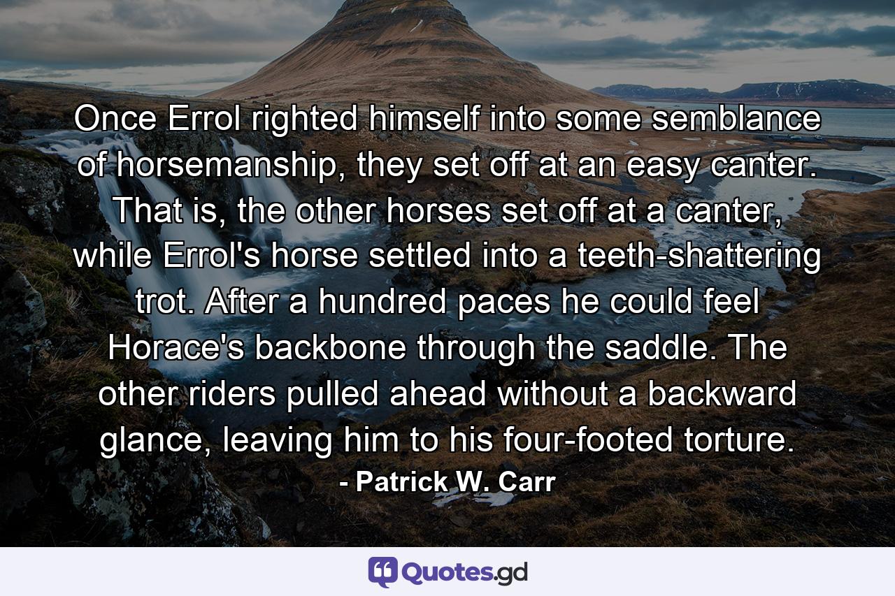 Once Errol righted himself into some semblance of horsemanship, they set off at an easy canter. That is, the other horses set off at a canter, while Errol's horse settled into a teeth-shattering trot. After a hundred paces he could feel Horace's backbone through the saddle. The other riders pulled ahead without a backward glance, leaving him to his four-footed torture. - Quote by Patrick W. Carr