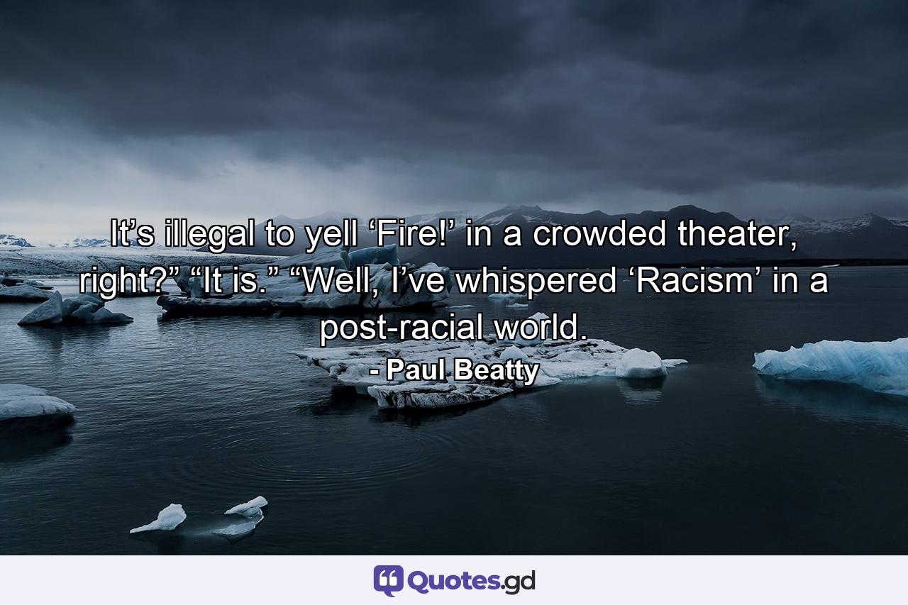 It’s illegal to yell ‘Fire!’ in a crowded theater, right?” “It is.” “Well, I’ve whispered ‘Racism’ in a post-racial world. - Quote by Paul Beatty