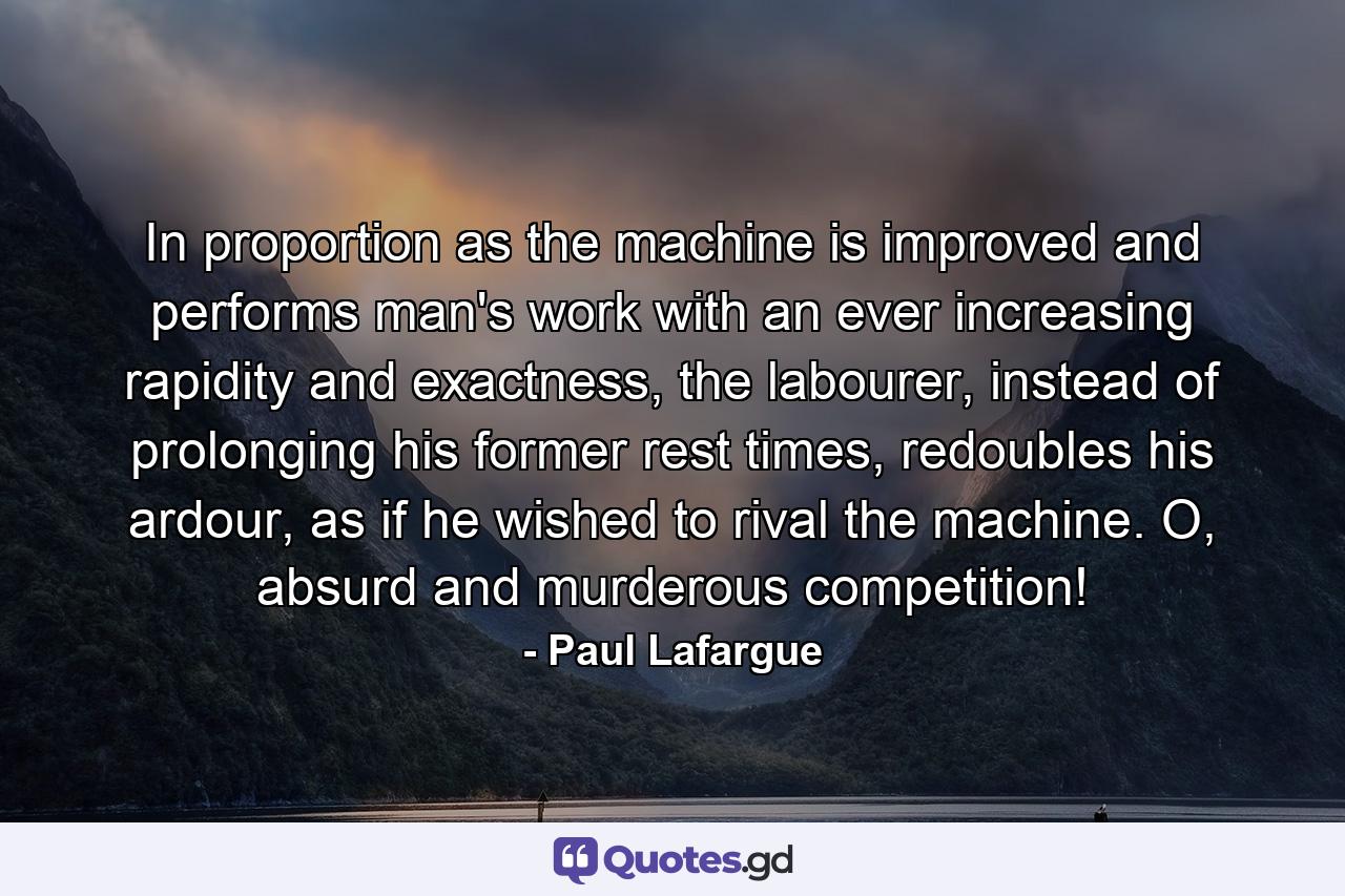 In proportion as the machine is improved and performs man's work with an ever increasing rapidity and exactness, the labourer, instead of prolonging his former rest times, redoubles his ardour, as if he wished to rival the machine. O, absurd and murderous competition! - Quote by Paul Lafargue