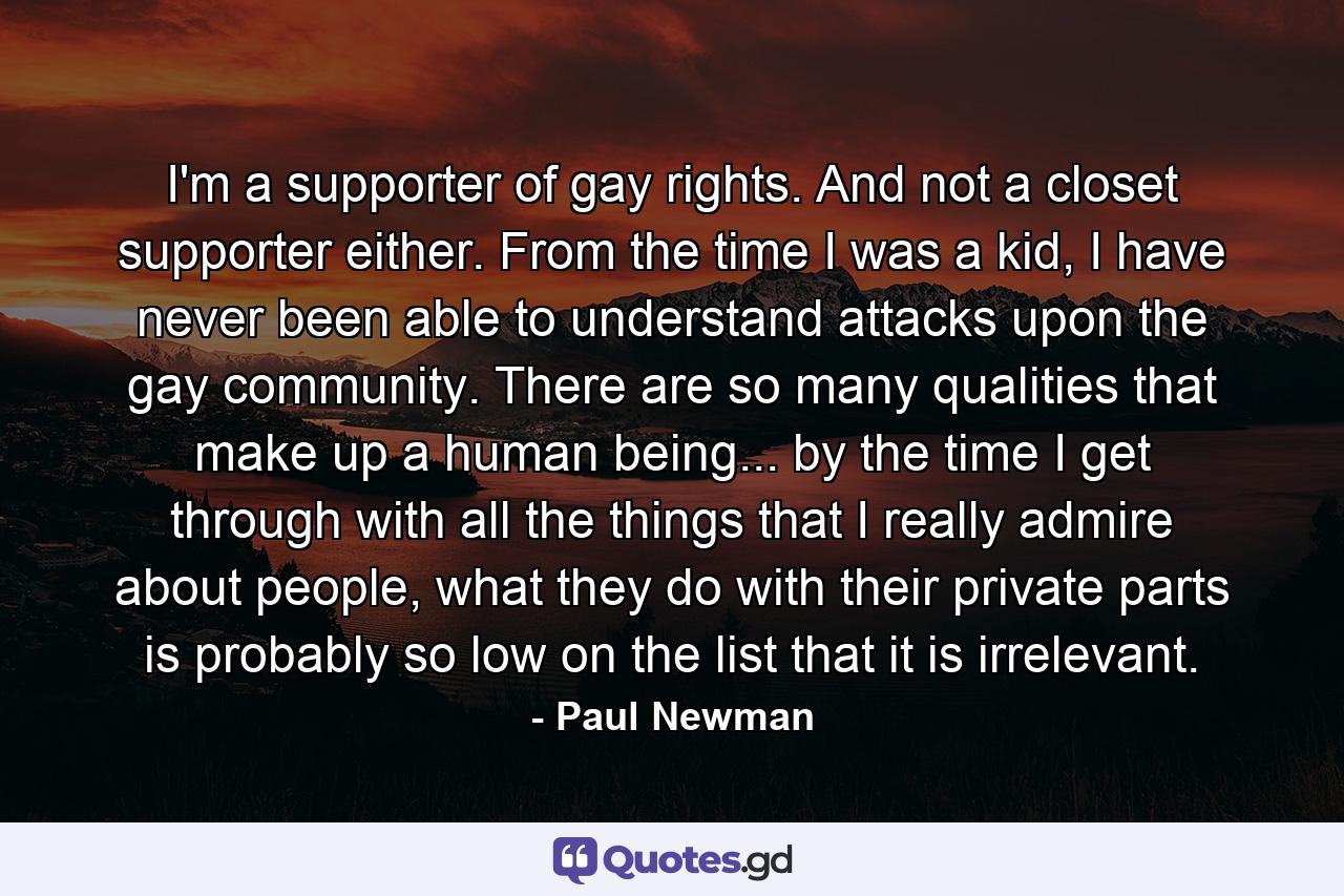 I'm a supporter of gay rights. And not a closet supporter either. From the time I was a kid, I have never been able to understand attacks upon the gay community. There are so many qualities that make up a human being... by the time I get through with all the things that I really admire about people, what they do with their private parts is probably so low on the list that it is irrelevant. - Quote by Paul Newman