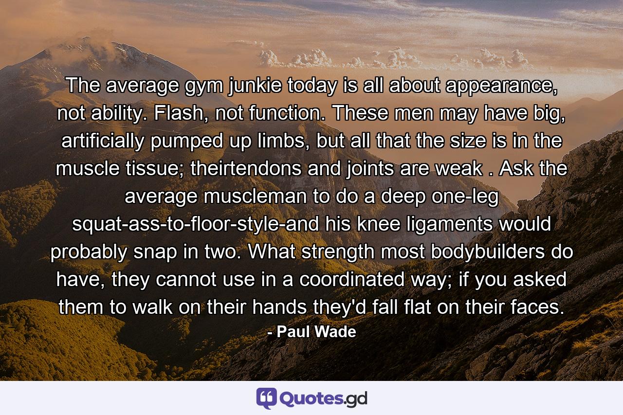 The average gym junkie today is all about appearance, not ability. Flash, not function. These men may have big, artificially pumped up limbs, but all that the size is in the muscle tissue; theirtendons and joints are weak . Ask the average muscleman to do a deep one-leg squat-ass-to-floor-style-and his knee ligaments would probably snap in two. What strength most bodybuilders do have, they cannot use in a coordinated way; if you asked them to walk on their hands they'd fall flat on their faces. - Quote by Paul Wade