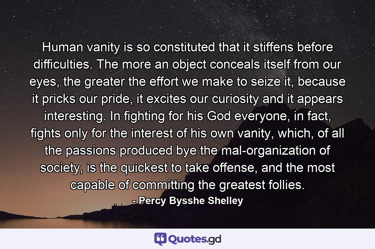 Human vanity is so constituted that it stiffens before difficulties. The more an object conceals itself from our eyes, the greater the effort we make to seize it, because it pricks our pride, it excites our curiosity and it appears interesting. In fighting for his God everyone, in fact, fights only for the interest of his own vanity, which, of all the passions produced bye the mal-organization of society, is the quickest to take offense, and the most capable of committing the greatest follies. - Quote by Percy Bysshe Shelley