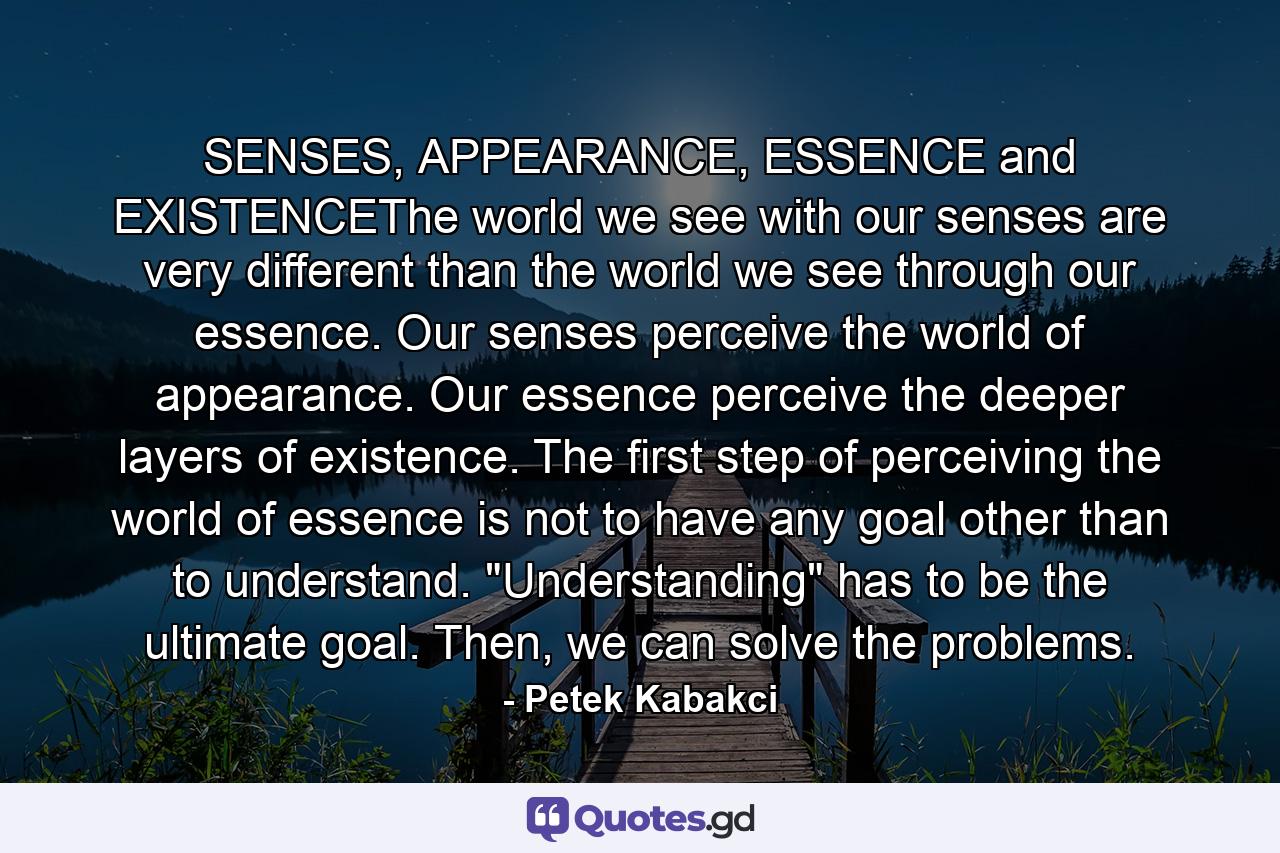 SENSES, APPEARANCE, ESSENCE and EXISTENCEThe world we see with our senses are very different than the world we see through our essence. Our senses perceive the world of appearance. Our essence perceive the deeper layers of existence. The first step of perceiving the world of essence is not to have any goal other than to understand. 