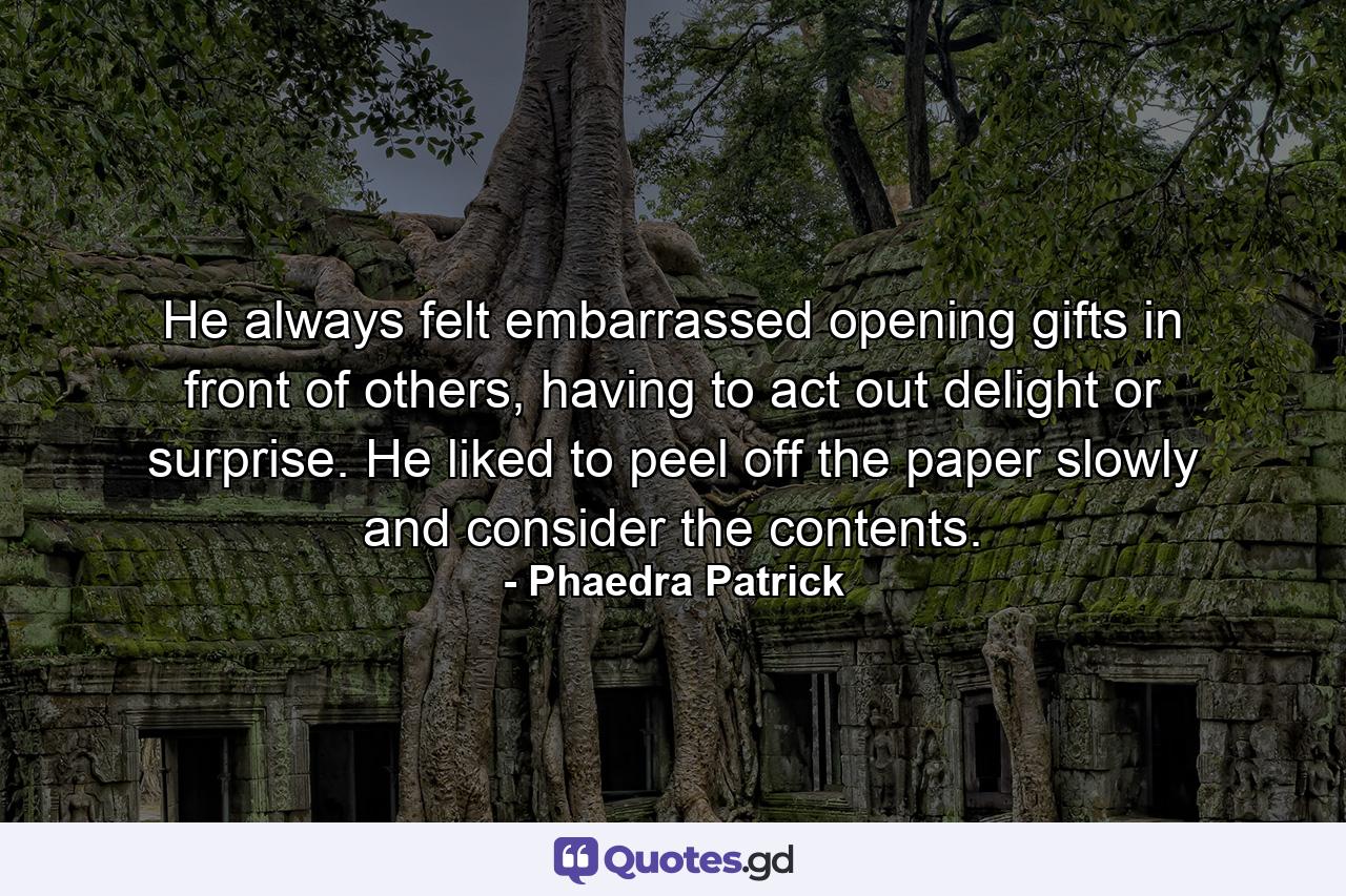 He always felt embarrassed opening gifts in front of others, having to act out delight or surprise. He liked to peel off the paper slowly and consider the contents. - Quote by Phaedra Patrick