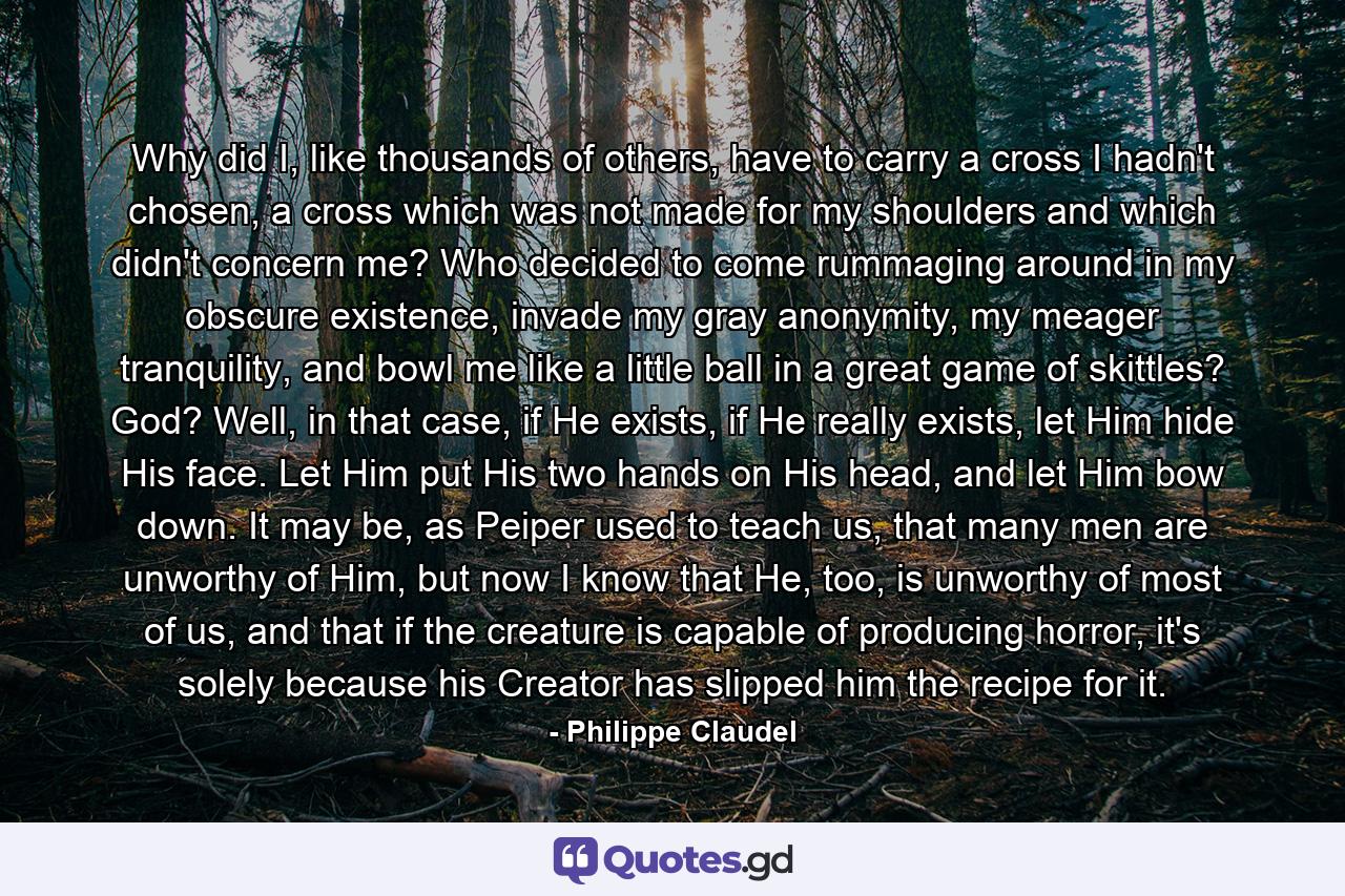 Why did I, like thousands of others, have to carry a cross I hadn't chosen, a cross which was not made for my shoulders and which didn't concern me? Who decided to come rummaging around in my obscure existence, invade my gray anonymity, my meager tranquility, and bowl me like a little ball in a great game of skittles? God? Well, in that case, if He exists, if He really exists, let Him hide His face. Let Him put His two hands on His head, and let Him bow down. It may be, as Peiper used to teach us, that many men are unworthy of Him, but now I know that He, too, is unworthy of most of us, and that if the creature is capable of producing horror, it's solely because his Creator has slipped him the recipe for it. - Quote by Philippe Claudel