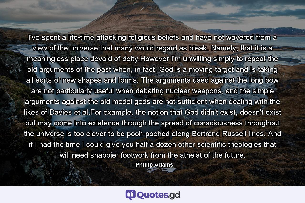 I've spent a life-time attacking religious beliefs and have not wavered from a view of the universe that many would regard as bleak. Namely, that it is a meaningless place devoid of deity.However I'm unwilling simply to repeat the old arguments of the past when, in fact, God is a moving target and is taking all sorts of new shapes and forms. The arguments used against the long bow are not particularly useful when debating nuclear weapons, and the simple arguments against the old model gods are not sufficient when dealing with the likes of Davies et al.For example, the notion that God didn't exist, doesn't exist but may come into existence through the spread of consciousness throughout the universe is too clever to be pooh-poohed along Bertrand Russell lines. And if I had the time I could give you half a dozen other scientific theologies that will need snappier footwork from the atheist of the future. - Quote by Phillip Adams