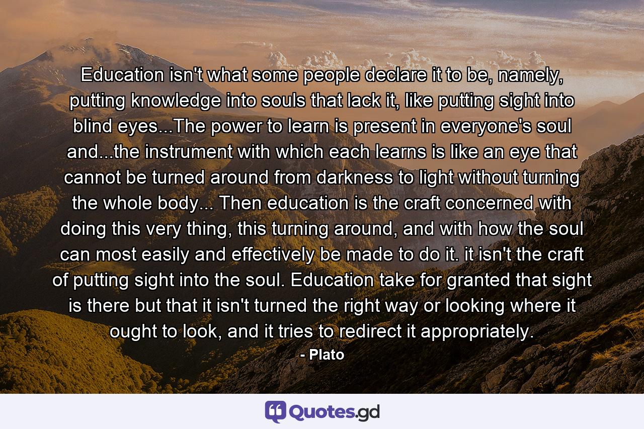 Education isn't what some people declare it to be, namely, putting knowledge into souls that lack it, like putting sight into blind eyes...The power to learn is present in everyone's soul and...the instrument with which each learns is like an eye that cannot be turned around from darkness to light without turning the whole body... Then education is the craft concerned with doing this very thing, this turning around, and with how the soul can most easily and effectively be made to do it. it isn't the craft of putting sight into the soul. Education take for granted that sight is there but that it isn't turned the right way or looking where it ought to look, and it tries to redirect it appropriately. - Quote by Plato