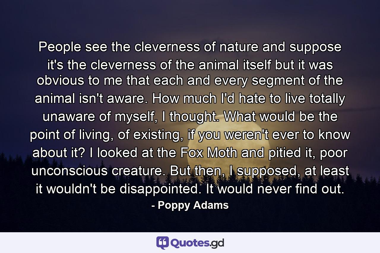 People see the cleverness of nature and suppose it's the cleverness of the animal itself but it was obvious to me that each and every segment of the animal isn't aware. How much I'd hate to live totally unaware of myself, I thought. What would be the point of living, of existing, if you weren't ever to know about it? I looked at the Fox Moth and pitied it, poor unconscious creature. But then, I supposed, at least it wouldn't be disappointed. It would never find out. - Quote by Poppy Adams