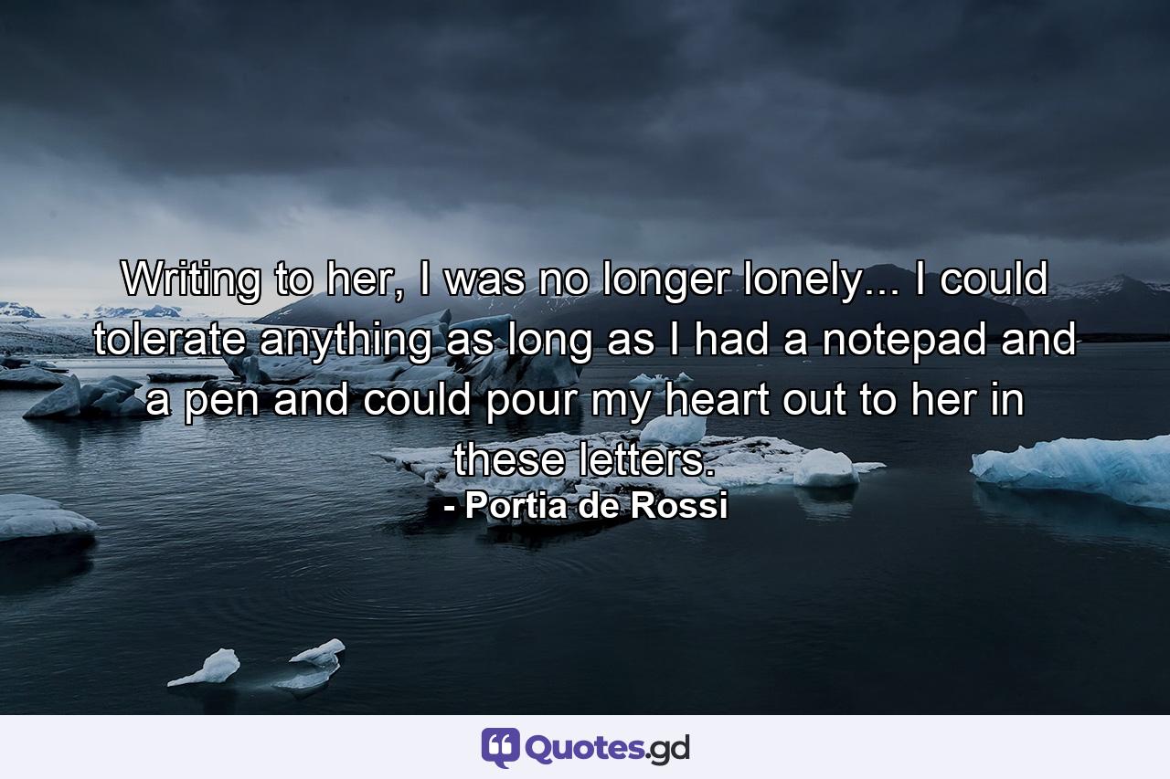 Writing to her, I was no longer lonely... I could tolerate anything as long as I had a notepad and a pen and could pour my heart out to her in these letters. - Quote by Portia de Rossi