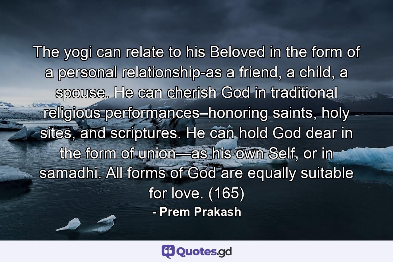 The yogi can relate to his Beloved in the form of a personal relationship-as a friend, a child, a spouse. He can cherish God in traditional religious performances–honoring saints, holy sites, and scriptures. He can hold God dear in the form of union—as his own Self, or in samadhi. All forms of God are equally suitable for love. (165) - Quote by Prem Prakash