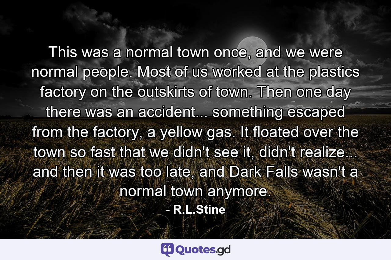 This was a normal town once, and we were normal people. Most of us worked at the plastics factory on the outskirts of town. Then one day there was an accident... something escaped from the factory, a yellow gas. It floated over the town so fast that we didn't see it, didn't realize... and then it was too late, and Dark Falls wasn't a normal town anymore. - Quote by R.L.Stine