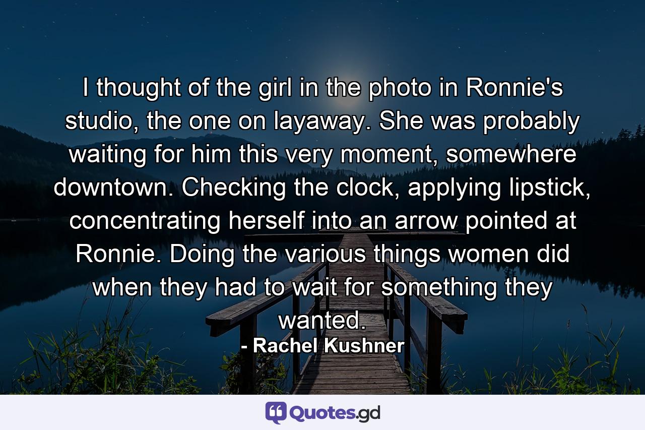 I thought of the girl in the photo in Ronnie's studio, the one on layaway. She was probably waiting for him this very moment, somewhere downtown. Checking the clock, applying lipstick, concentrating herself into an arrow pointed at Ronnie. Doing the various things women did when they had to wait for something they wanted. - Quote by Rachel Kushner