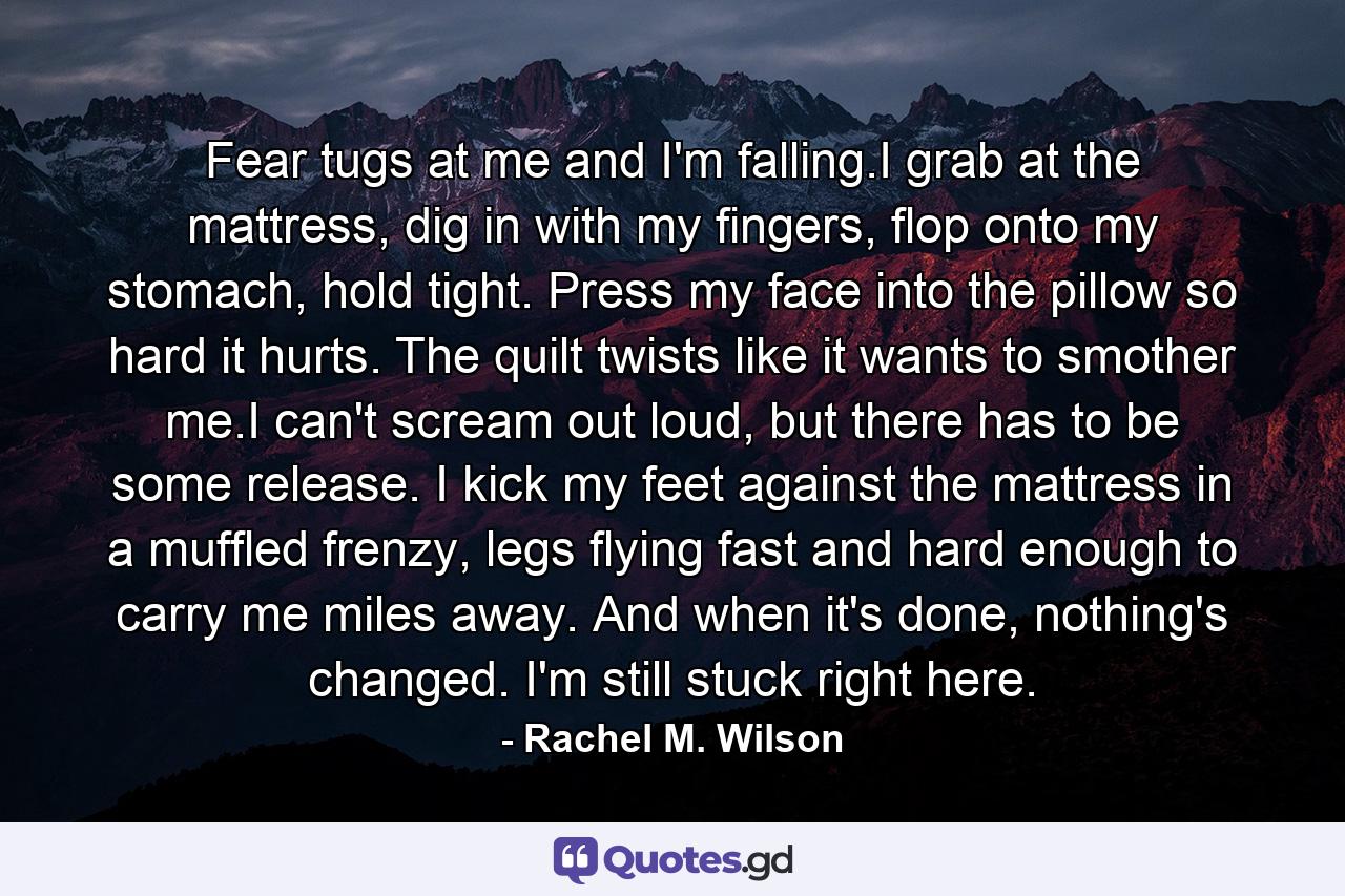 Fear tugs at me and I'm falling.I grab at the mattress, dig in with my fingers, flop onto my stomach, hold tight. Press my face into the pillow so hard it hurts. The quilt twists like it wants to smother me.I can't scream out loud, but there has to be some release. I kick my feet against the mattress in a muffled frenzy, legs flying fast and hard enough to carry me miles away. And when it's done, nothing's changed. I'm still stuck right here. - Quote by Rachel M. Wilson